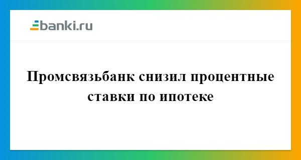 Промсвязьбанк снизил процентные ставки по ипотеке 10.08.2017 | Банки.ру